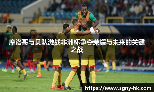 摩洛哥与贝队激战非洲杯争夺荣耀与未来的关键之战