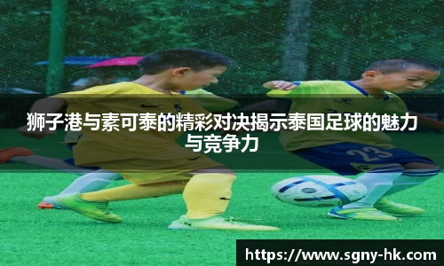 狮子港与素可泰的精彩对决揭示泰国足球的魅力与竞争力